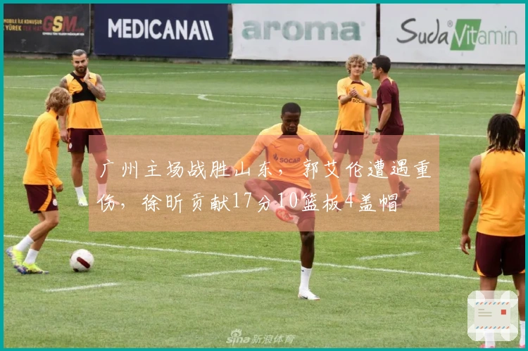 广州主场战胜山东，郭艾伦遭遇重伤，徐昕贡献17分10篮板4盖帽