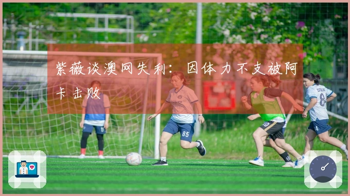 紫薇谈澳网失利：因体力不支被阿卡击败