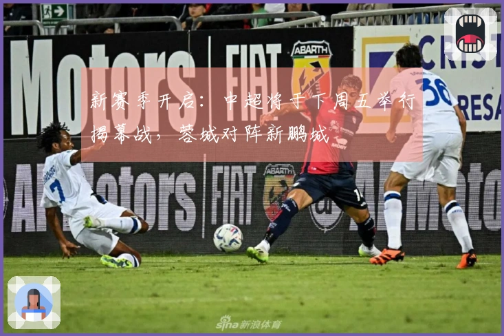 新赛季开启：中超将于下周五举行揭幕战，蓉城对阵新鹏城