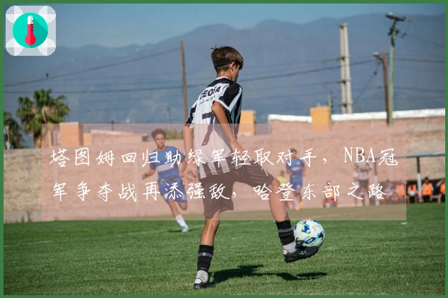 塔图姆回归助绿军轻取对手，NBA冠军争夺战再添强敌，哈登东部之路艰险。