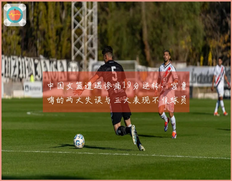 中国女篮遭遇惨痛19分逆转，宫鲁鸣的两大失误与三大表现不佳球员分析
