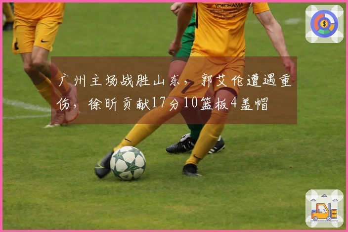 广州主场战胜山东，郭艾伦遭遇重伤，徐昕贡献17分10篮板4盖帽