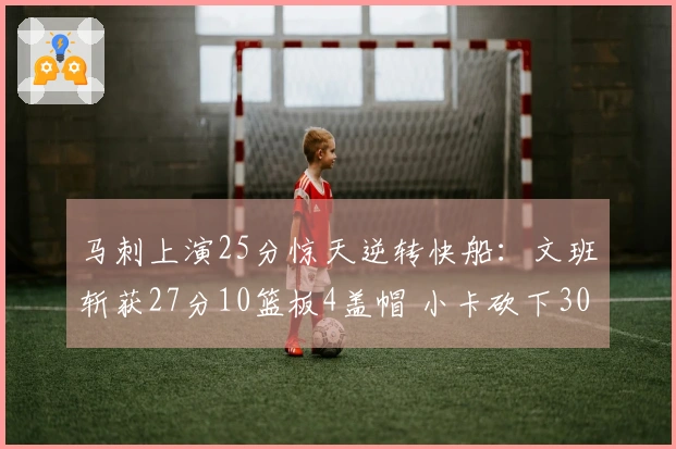 马刺上演25分惊天逆转快船：文班斩获27分10篮板4盖帽 小卡砍下30分9助攻继续40场20+表现
