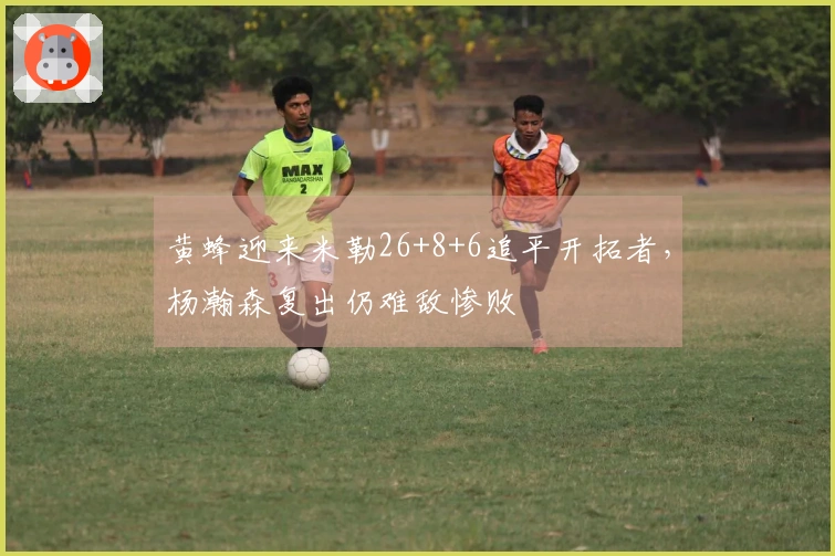 黄蜂迎来米勒26+8+6追平开拓者，杨瀚森复出仍难敌惨败