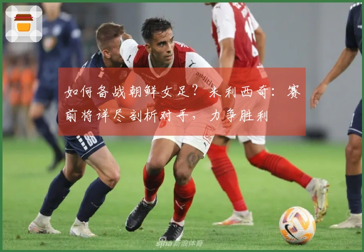 如何备战朝鲜女足？米利西奇：赛前将详尽剖析对手，力争胜利