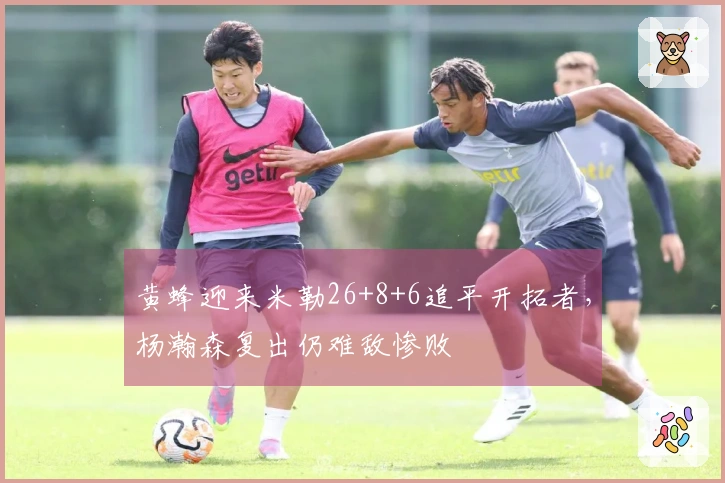 黄蜂迎来米勒26+8+6追平开拓者，杨瀚森复出仍难敌惨败