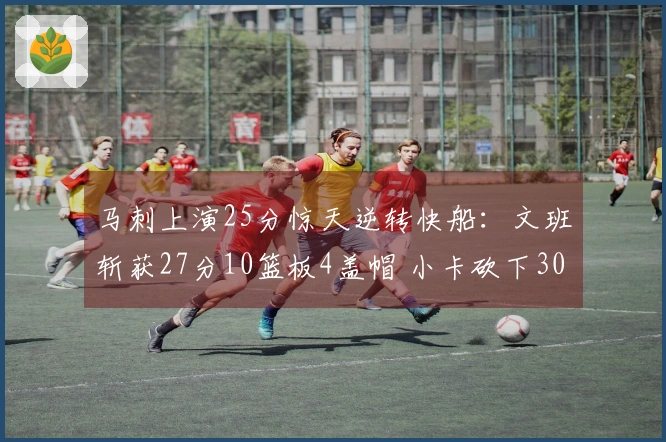 马刺上演25分惊天逆转快船：文班斩获27分10篮板4盖帽 小卡砍下30分9助攻继续40场20+表现