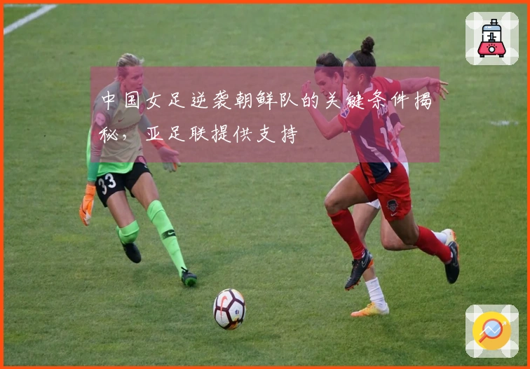 中国女足逆袭朝鲜队的关键条件揭秘，亚足联提供支持