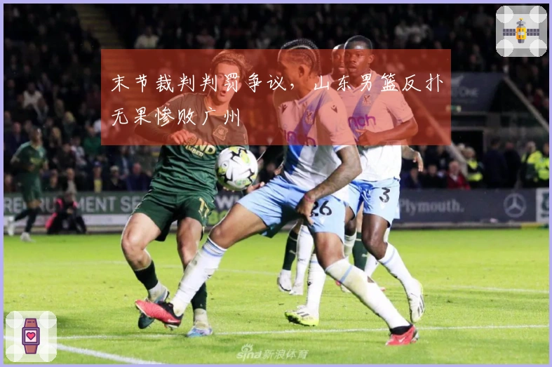 末节裁判判罚争议,山东男篮反扑无果惨败广州