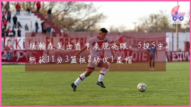 杨瀚森复出首节表现亮眼，5投5中斩获11分3篮板2助攻1盖帽