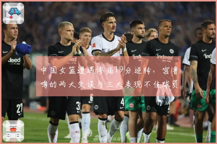 中国女篮遭遇惨痛19分逆转，宫鲁鸣的两大失误与三大表现不佳球员分析