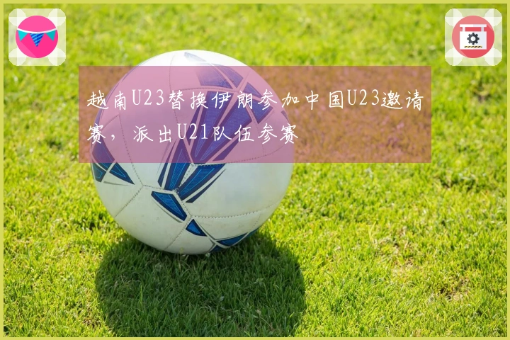 越南U23替换伊朗参加中国U23邀请赛，派出U21队伍参赛