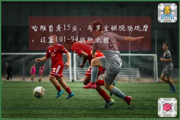 哈维首秀15分，布罗金顿现场观摩，辽篮101-94战胜北控