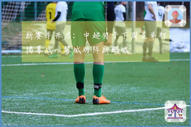 新赛季开启：中超将于下周五举行揭幕战，蓉城对阵新鹏城