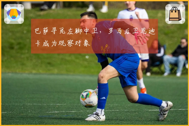 巴萨寻觅左脚中卫，罗马后卫恩迪卡成为观察对象