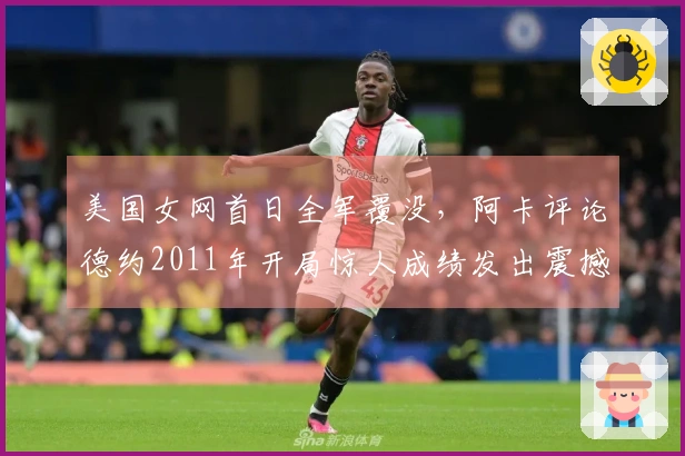 美国女网首日全军覆没，阿卡评论德约2011年开局惊人成绩发出震撼言论