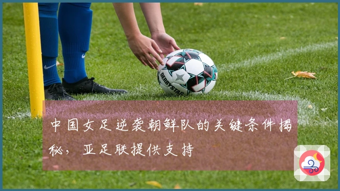 中国女足逆袭朝鲜队的关键条件揭秘，亚足联提供支持