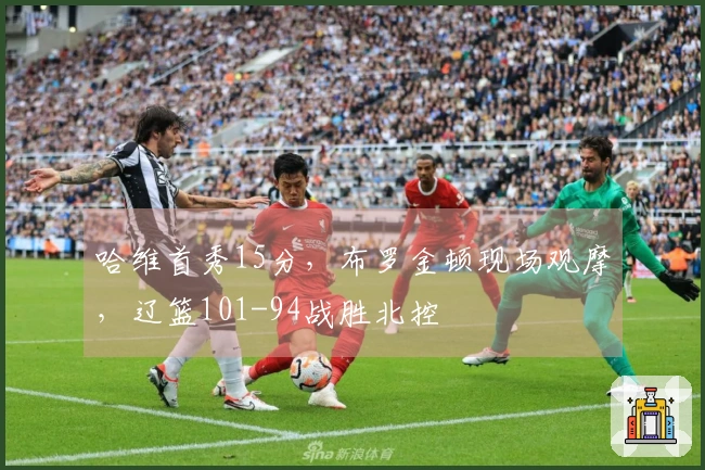 哈维首秀15分，布罗金顿现场观摩，辽篮101-94战胜北控