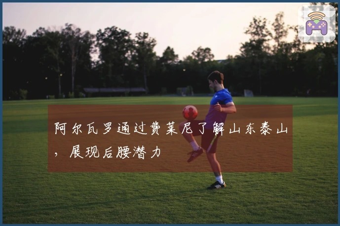 阿尔瓦罗通过费莱尼了解山东泰山,展现后腰潜力